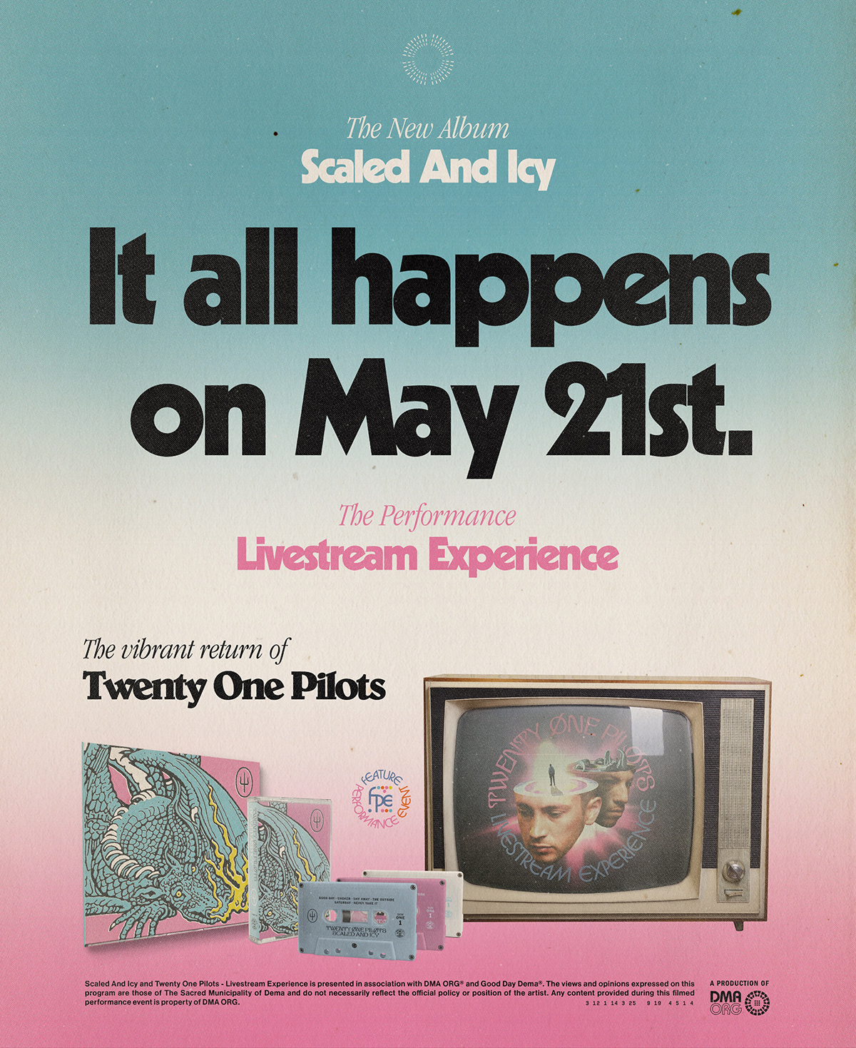 Alt text: Promotional poster on blue, white, and pink gradient background. At top is a small white graphic of the city of dema. Below that in white text is &quot;The new album, Scaled and Icy.&quot; In black text below that reads &quot;It all happens on May 21st.&quot; Below that is pink text reading &quot;The performance Livestream Experience&quot;. Below that is black text reading &quot;The vibrant return of Twenty One Pilots&quot;. Below that is an small graphic that says &quot;Feature performance event&quot; and a new F P E logo. Also shown is an image of the album cover which is a blue dragon on a pink background with yellow flames coming out of its mouth. There are also three cassette tapes of the album along with a box tv with a graphic of Tyler and Josh&#39;s heads floating with text around them. Tyler on the left and Josh on the right. The text reads &quot;Twenty one pilots livestream experience.&quot; Both of their heads have a section cut off and concentric colored rings inside. Tyler&#39;s has a glowing person standing at the center of the rings and josh&#39;s has a dragon prop. Tyler is looking downward and Josh is looking to the right. The very bottom of the image has the text that has already been transcribed above on this page and to the right of that that is a small graphic that says &quot;a production of DMA ORG&quot;.