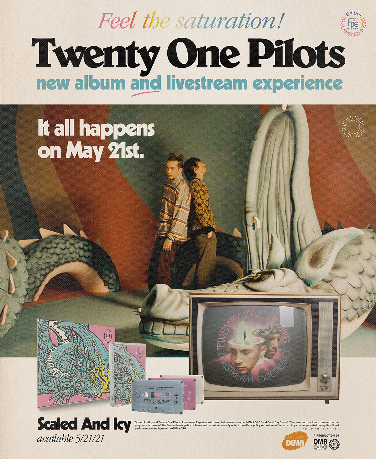 Alt text: Promotional poster on cream colored background with image in center. At the top of the graphic is multicolored text reading &quot;Feel the saturation!&quot; and the new Feature Performance Event logo beside that. Below that is black text reading &quot;Twenty One Pilots&quot; and in blue text &quot;new album and livestream experience&quot;. The word &quot;and&quot; is underlined in red. Below that is an image of tyler and josh surrounded by a large blue dragon sculpture. At the top of this image is white text reading &quot;It all happens on May 21st.&quot; Tyler and Josh are standing with their backs together, Tyler on the left and Josh on the right. Tyler is looking at the camera while Josh has his eyes closed and is looking up slightly. Tyler is wearing a blue jacket with pink, white, and yellow stripes and warm or reddish brown pants with white sneakers. Josh is wearing a black sweater with a yellow flower pattern all over it and lighter brown pants. His hands are in his pockets. Below the image is an image of the album cover and three casette tapes and the image of the tv with Tyler and Josh&#39;s heads on it. Below that is black text that reads &quot;Scaled and Icy available 5/21/21&quot;. ON the bottom right corner of the poster is a small orange graphic that reads &quot;good day dema&quot; and a small black graphic that reads &quot;a production of DMA ORG.&quot;