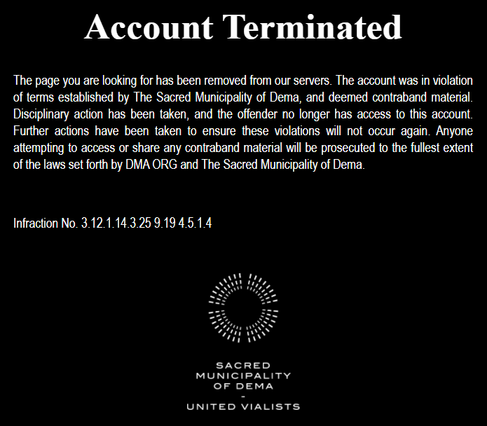 Alt text: White text on black background with white graphic on bottom. Text reads &quot;Account terminated. The page you are looking for has been removed from our servers. The account was in violation of terms established by The Sacred Municipality of Dema, and deemed contraband material. Disciplinary action has been taken, and the offender no longer has access to this account. Further actions have been taken to ensure these violations will not occur again. Anyone attempting to access or share any contraband material will be prosecuted to the fullest extent of the laws set forth by DMA ORG and The Sacred Municipality of Dema. Infraction No. 3 12 1 14 3 25 9 19 4 5 1 4.&quot; Below is a small graphic of the city of dema as shown on the map. Below that is text saying &quot;Sacred Municipality of Dema. United Vialists.&quot;